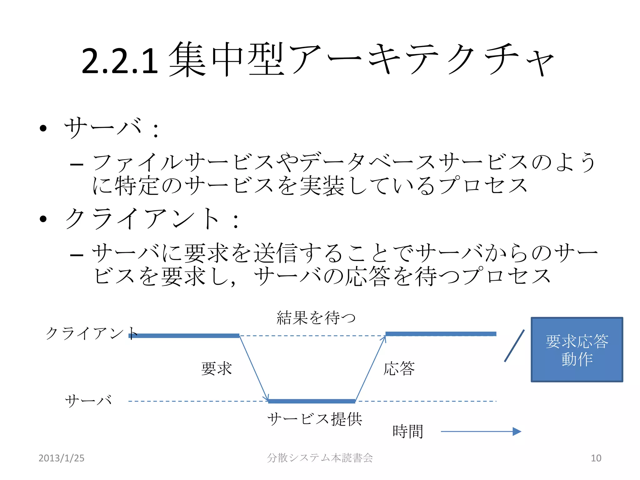 2.2.1 集中型アーキテクチャ
• サーバ：
      – ファイルサービスやデータベースサービスのよう
        に特定のサービスを実装しているプロセス
• クライアント：
      – サーバに要求を送信することでサーバからのサー
        ビスを要求し，サーバの応答を待つプロセス
                 結果を待つ
 クライアント                            要求応答
                                    動作
            要求                応答

    サーバ
                 サービス提供
                              時間
2013/1/25        分散システム本読書会          10
 