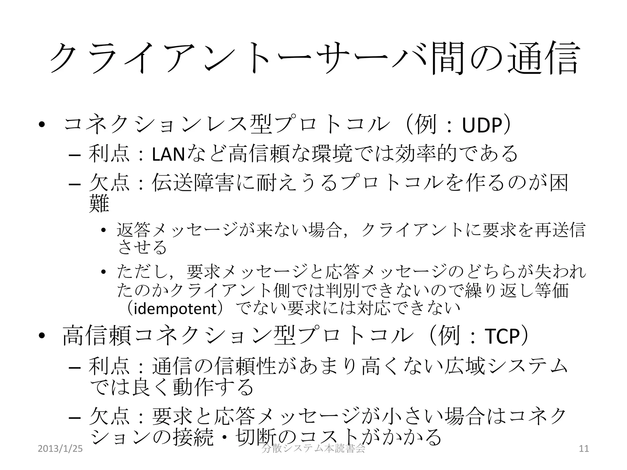 クライアントーサーバ間の通信
• コネクションレス型プロトコル（例：UDP）
 – 利点：LANなど高信頼な環境では効率的である
 – 欠点：伝送障害に耐えうるプロトコルを作るのが困
   難
   • 返答メッセージが来ない場合，クライアントに要求を再送信
     させる
   • ただし，要求メッセージと応答メッセージのどちらが失われ
     たのかクライアント側では判別できないので繰り返し等価
     （idempotent）でない要求には対応できない
• 高信頼コネクション型プロトコル（例：TCP）
      – 利点：通信の信頼性があまり高くない広域システム
          では良く動作する
      – 欠点：要求と応答メッセージが小さい場合はコネク
2013/1/25
          ションの接続・切断のコストがかかる
                   分散システム本読書会     11
 
