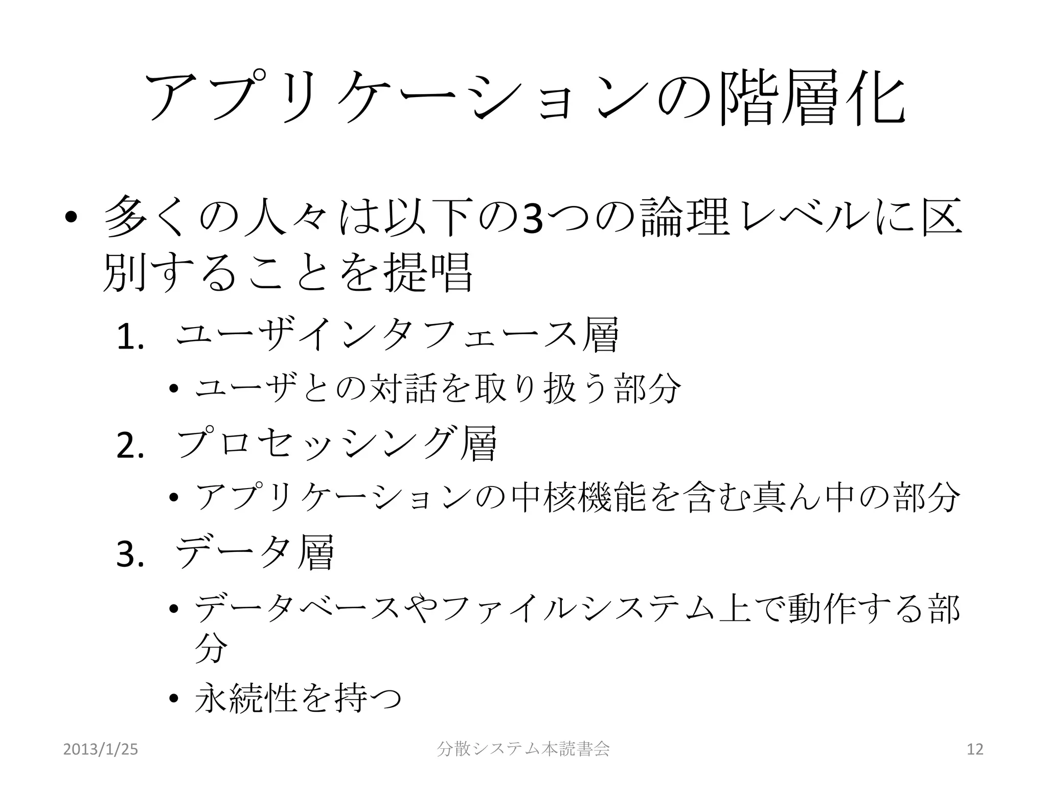 アプリケーションの階層化
• 多くの人々は以下の3つの論理レベルに区
  別することを提唱
      1. ユーザインタフェース層
            • ユーザとの対話を取り扱う部分
      2. プロセッシング層
            • アプリケーションの中核機能を含む真ん中の部分
      3. データ層
            • データベースやファイルシステム上で動作する部
              分
            • 永続性を持つ
2013/1/25           分散システム本読書会         12
 