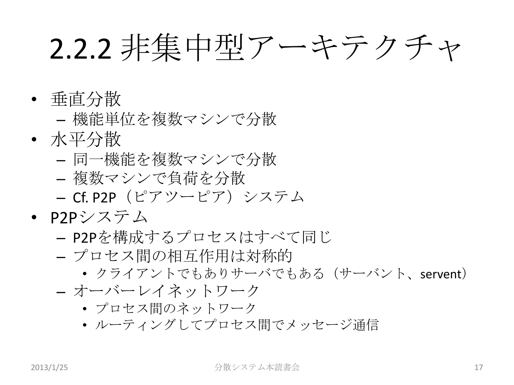 2.2.2 非集中型アーキテクチャ
• 垂直分散
      – 機能単位を複数マシンで分散
• 水平分散
      – 同一機能を複数マシンで分散
      – 複数マシンで負荷を分散
      – Cf. P2P（ピアツーピア）システム
• P2Pシステム
      – P2Pを構成するプロセスはすべて同じ
      – プロセス間の相互作用は対称的
            • クライアントでもありサーバでもある（サーバント、servent）
      – オーバーレイネットワーク
            • プロセス間のネットワーク
            • ルーティングしてプロセス間でメッセージ通信

2013/1/25              分散システム本読書会            17
 