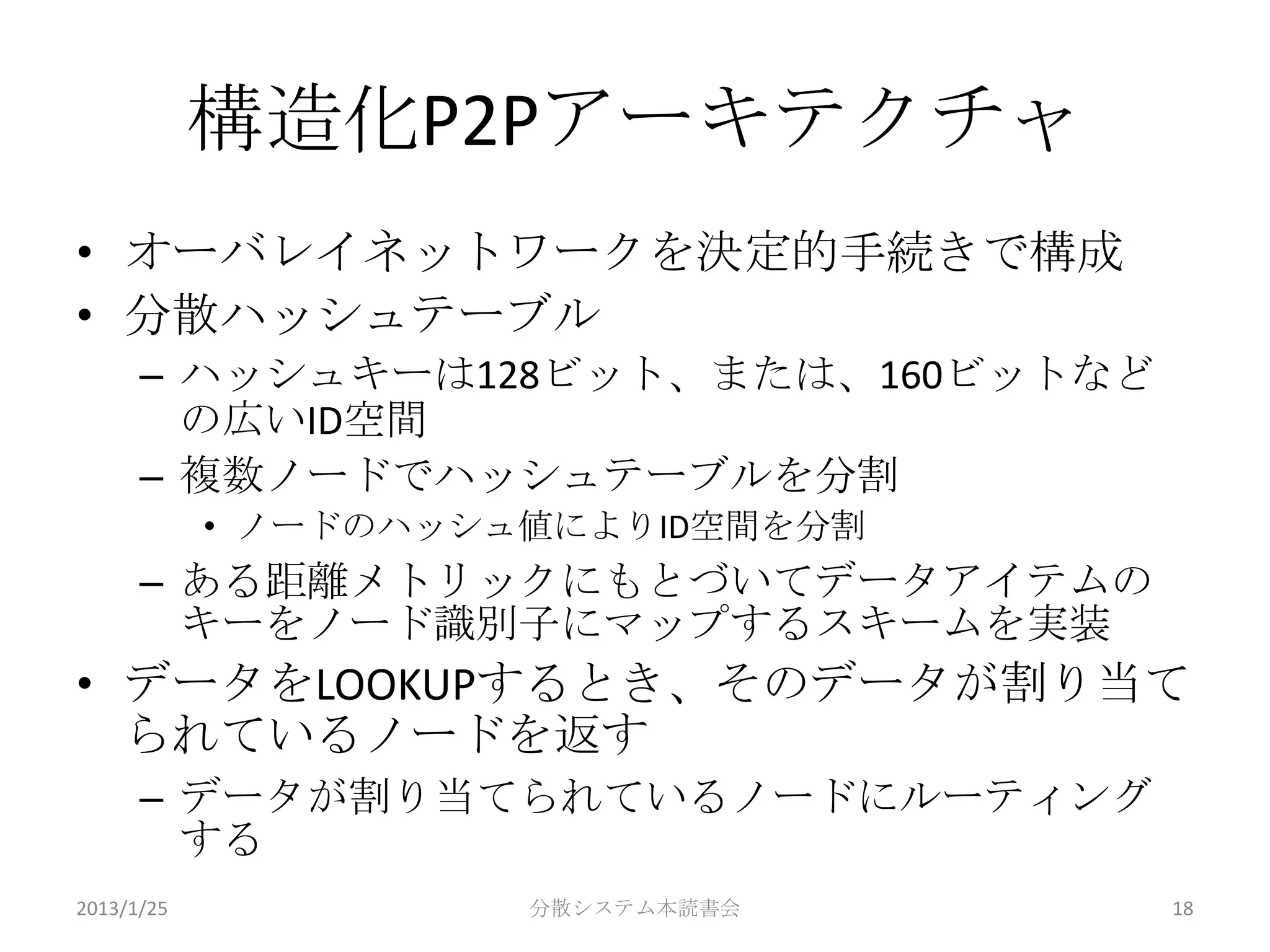 構造化P2Pアーキテクチャ
• オーバレイネットワークを決定的手続きで構成
• 分散ハッシュテーブル
      – ハッシュキーは128ビット、または、160ビットなど
        の広いID空間
      – 複数ノードでハッシュテーブルを分割
            • ノードのハッシュ値によりID空間を分割
      – ある距離メトリックにもとづいてデータアイテムの
        キーをノード識別子にマップするスキームを実装
• データをLOOKUPするとき、そのデータが割り当て
  られているノードを返す
      – データが割り当てられているノードにルーティング
        する
2013/1/25             分散システム本読書会     18
 