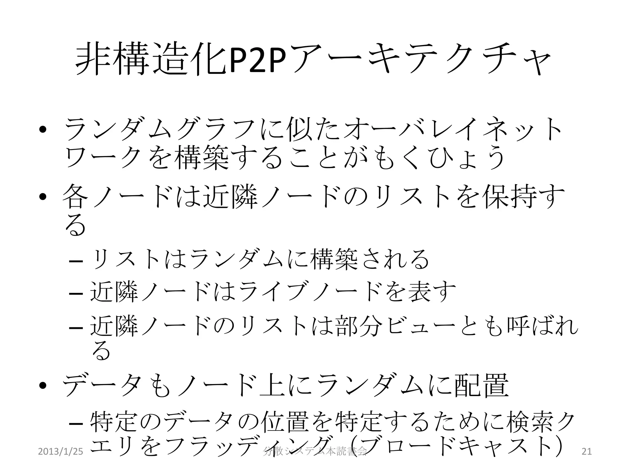 非構造化P2Pアーキテクチャ
• ランダムグラフに似たオーバレイネット
  ワークを構築することがもくひょう
• 各ノードは近隣ノードのリストを保持す
  る
 – リストはランダムに構築される
 – 近隣ノードはライブノードを表す
 – 近隣ノードのリストは部分ビューとも呼ばれ
   る
• データもノード上にランダムに配置
      – 特定のデータの位置を特定するために検索ク
2013/1/25 エリをフラッディング（ブロードキャスト） 21
                 分散システム本読書会
 