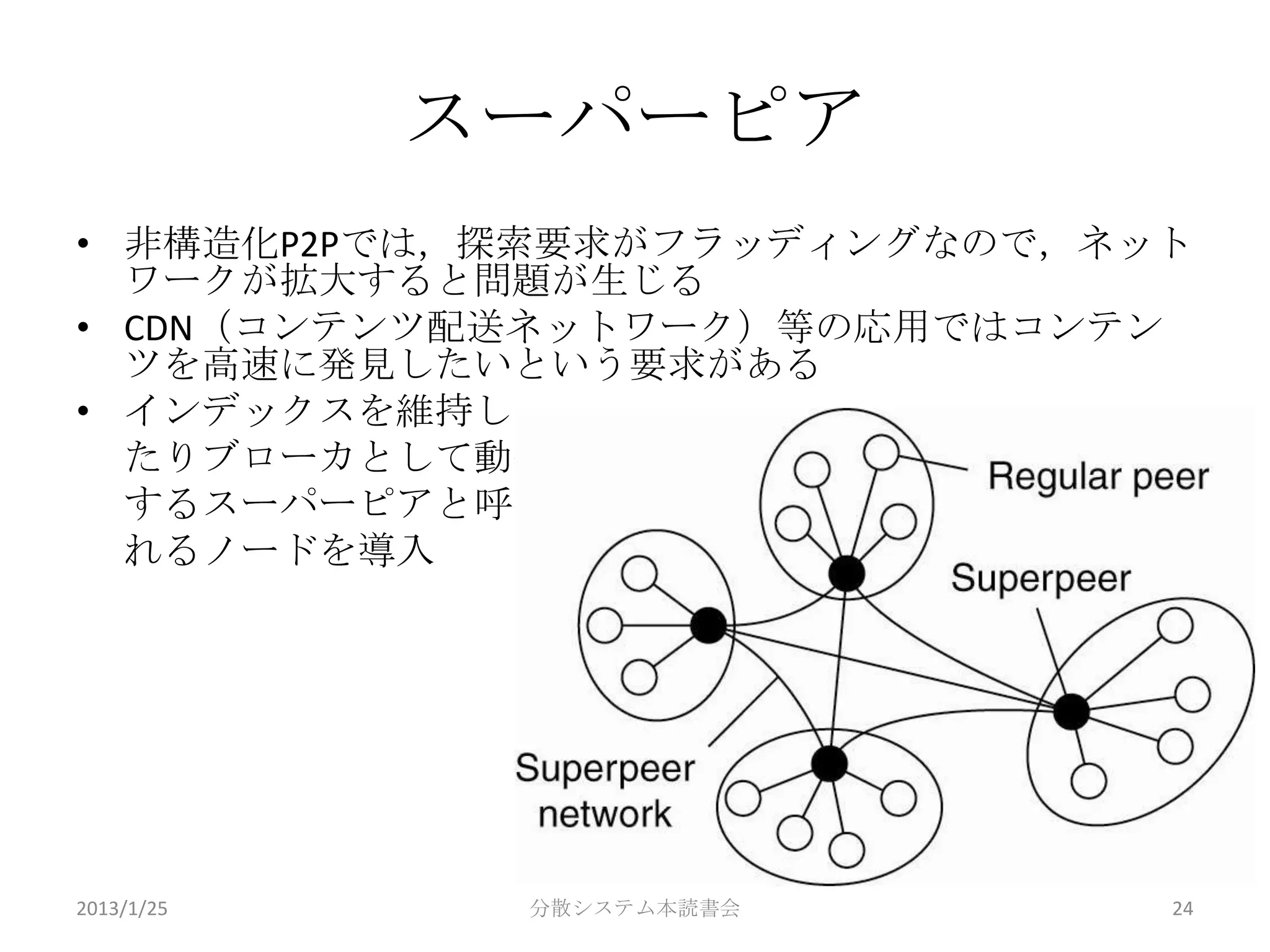 スーパーピア
• 非構造化P2Pでは，探索要求がフラッディングなので，ネット
  ワークが拡大すると問題が生じる
• CDN（コンテンツ配送ネットワーク）等の応用ではコンテン
  ツを高速に発見したいという要求がある
• インデックスを維持し
  たりブローカとして動作
  するスーパーピアと呼ば
  れるノードを導入




2013/1/25    分散システム本読書会       24
 