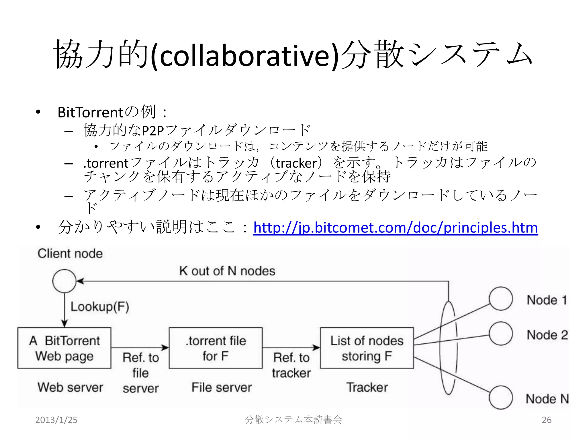 協力的(collaborative)分散システム
• BitTorrentの例：
      – 協力的なP2Pファイルダウンロード
            • ファイルのダウンロードは，コンテンツを提供するノードだけが可能
      – .torrentファイルはトラッカ（tracker）を示す。トラッカはファイルの
        チャンクを保有するアクティブなノードを保持
      – アクティブノードは現在ほかのファイルをダウンロードしているノー
        ド
• 分かりやすい説明はここ：http://jp.bitcomet.com/doc/principles.htm




2013/1/25               分散システム本読書会                        26
 