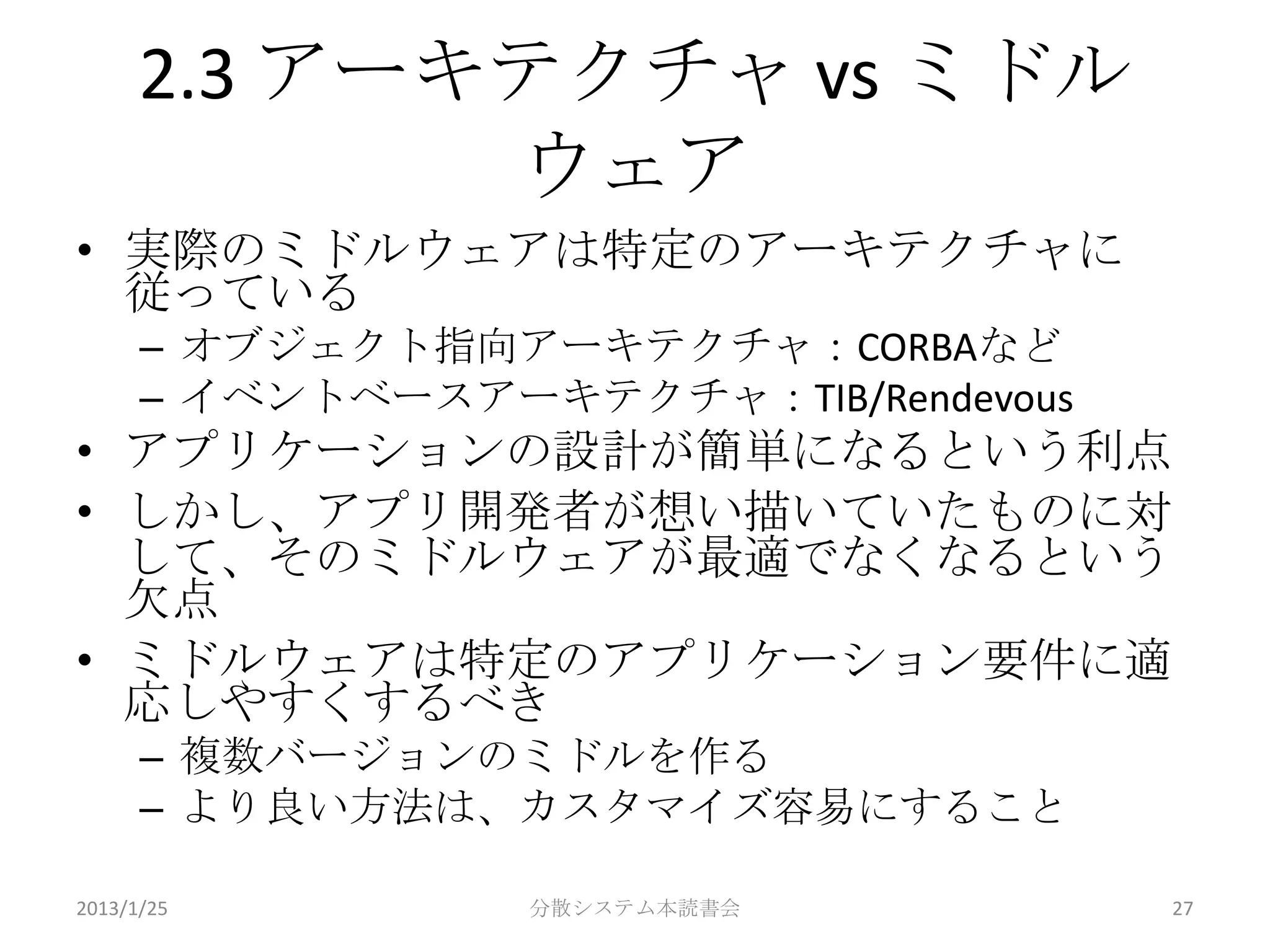 2.3 アーキテクチャ vs ミドル
             ウェア
• 実際のミドルウェアは特定のアーキテクチャに
  従っている
      – オブジェクト指向アーキテクチャ：CORBAなど
      – イベントベースアーキテクチャ：TIB/Rendevous
• アプリケーションの設計が簡単になるという利点
• しかし、アプリ開発者が想い描いていたものに対
  して、そのミドルウェアが最適でなくなるという
  欠点
• ミドルウェアは特定のアプリケーション要件に適
  応しやすくするべき
      – 複数バージョンのミドルを作る
      – より良い方法は、カスタマイズ容易にすること

2013/1/25         分散システム本読書会           27
 