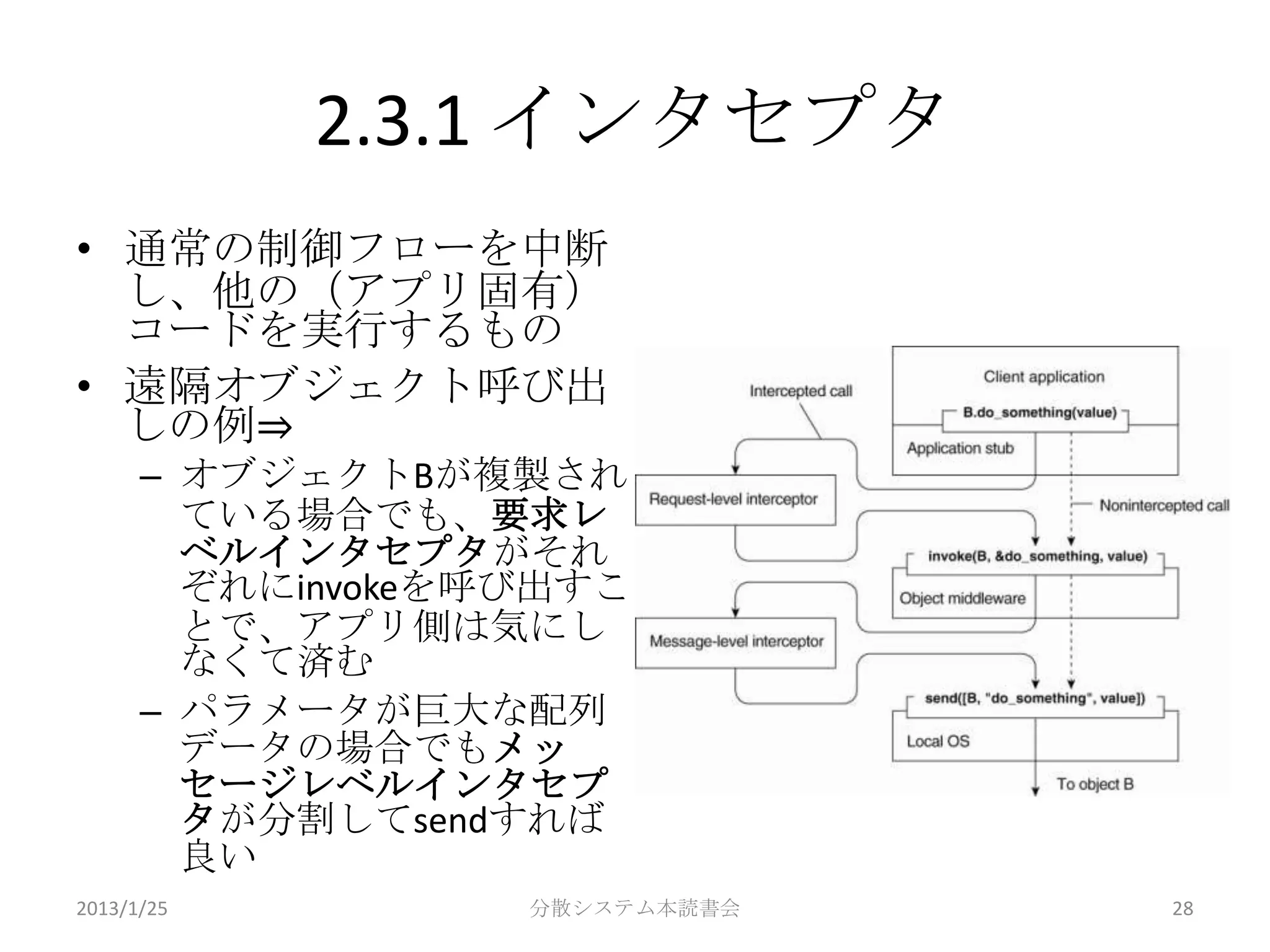 2.3.1 インタセプタ
• 通常の制御フローを中断
  し、他の（アプリ固有）
  コードを実行するもの
• 遠隔オブジェクト呼び出
  しの例⇒
      – オブジェクトBが複製され
        ている場合でも、要求レ
        ベルインタセプタがそれ
        ぞれにinvokeを呼び出すこ
        とで、アプリ側は気にし
        なくて済む
      – パラメータが巨大な配列
        データの場合でもメッ
        セージレベルインタセプ
        タが分割してsendすれば
        良い
2013/1/25          分散システム本読書会   28
 