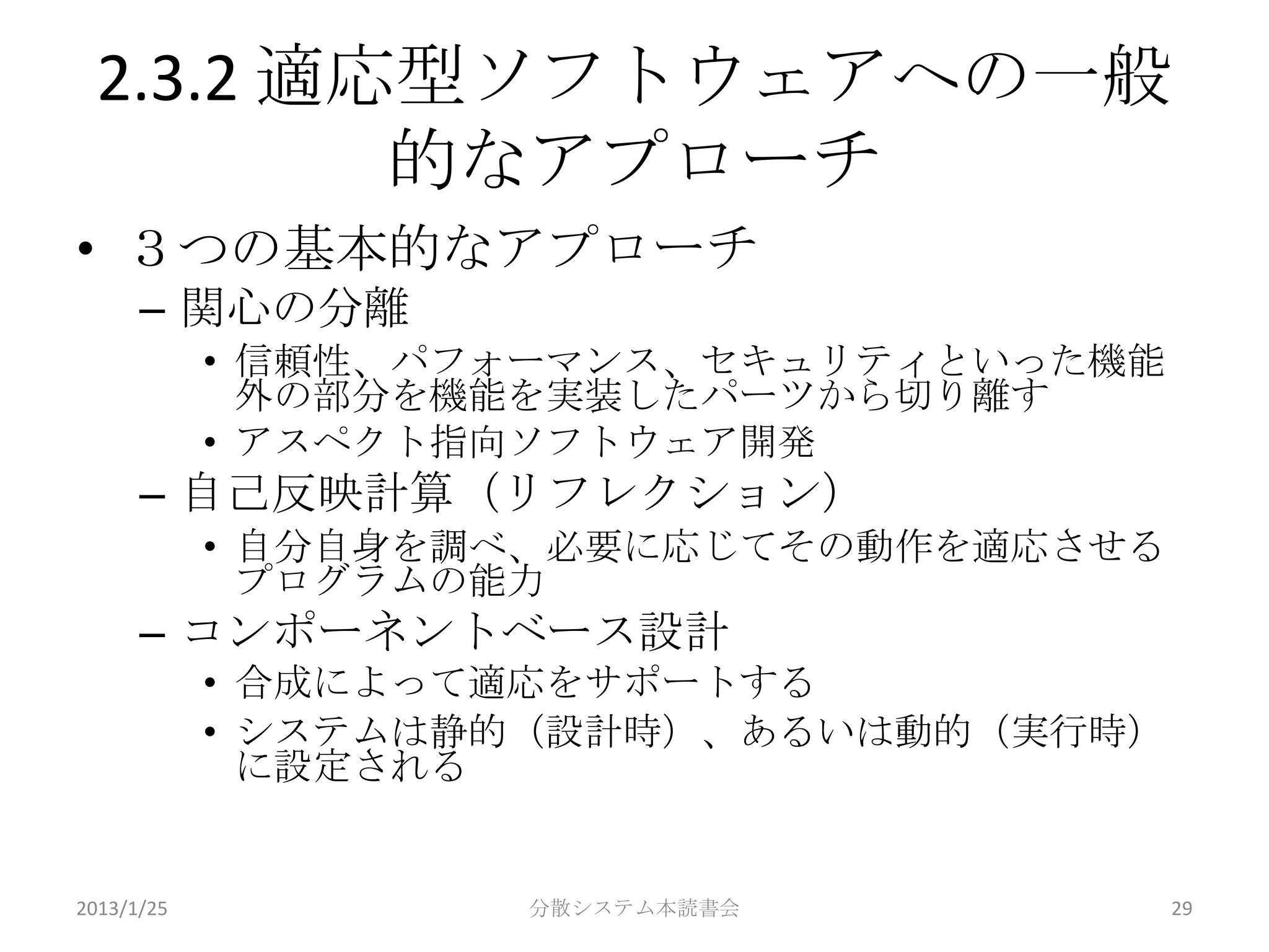 2.3.2 適応型ソフトウェアへの一般
         的なアプローチ
• ３つの基本的なアプローチ
      – 関心の分離
            • 信頼性、パフォーマンス、セキュリティといった機能
              外の部分を機能を実装したパーツから切り離す
            • アスペクト指向ソフトウェア開発
      – 自己反映計算（リフレクション）
            • 自分自身を調べ、必要に応じてその動作を適応させる
              プログラムの能力
      – コンポーネントベース設計
            • 合成によって適応をサポートする
            • システムは静的（設計時）、あるいは動的（実行時）
              に設定される


2013/1/25           分散システム本読書会           29
 
