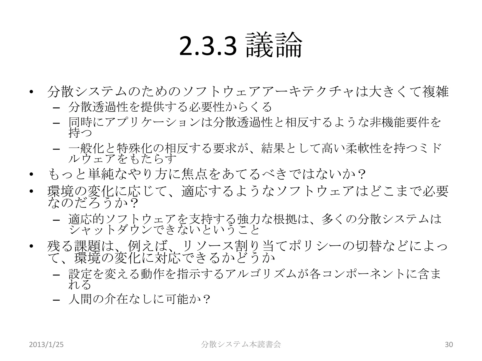 2.3.3 議論
• 分散システムのためのソフトウェアアーキテクチャは大きくて複雑
      – 分散透過性を提供する必要性からくる
      – 同時にアプリケーションは分散透過性と相反するような非機能要件を
        持つ
      – 一般化と特殊化の相反する要求が、結果として高い柔軟性を持つミド
        ルウェアをもたらす
• もっと単純なやり方に焦点をあてるべきではないか？
• 環境の変化に応じて、適応するようなソフトウェアはどこまで必要
  なのだろうか？
      – 適応的ソフトウェアを支持する強力な根拠は、多くの分散システムは
        シャットダウンできないということ
• 残る課題は、例えば、リソース割り当てポリシーの切替などによっ
  て、環境の変化に対応できるかどうか
      – 設定を変える動作を指示するアルゴリズムが各コンポーネントに含ま
        れる
      – 人間の介在なしに可能か？


2013/1/25         分散システム本読書会              30
 