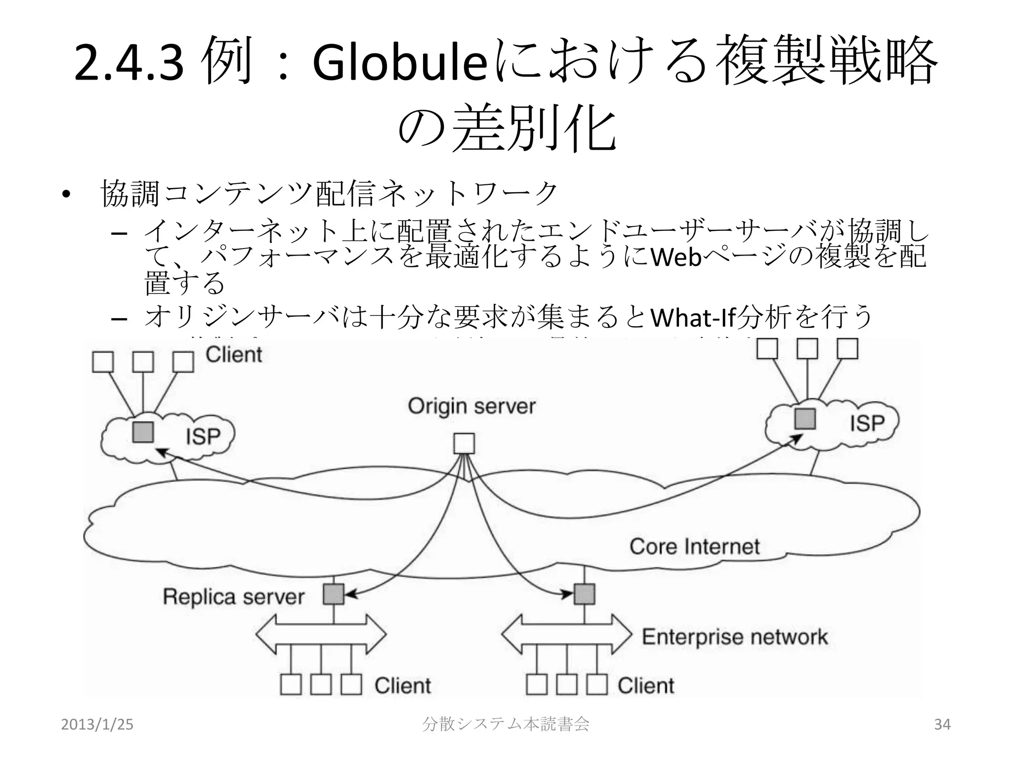 2.4.3 例：Globuleにおける複製戦略
            の差別化
• 協調コンテンツ配信ネットワーク
      – インターネット上に配置されたエンドユーザーサーバが協調し
        て、パフォーマンスを最適化するようにWebページの複製を配
        置する
      – オリジンサーバは十分な要求が集まるとWhat-If分析を行う
            • 複製ポリシーのコストを評価し、最善のものを実施する




2013/1/25              分散システム本読書会         34
 