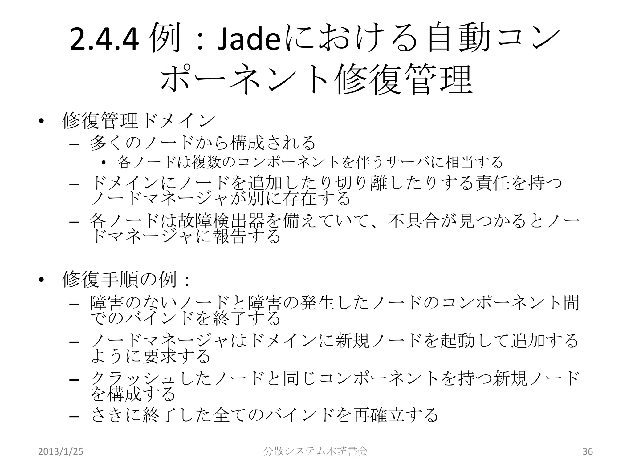 2.4.4 例：Jadeにおける自動コン
            ポーネント修復管理
• 修復管理ドメイン
      – 多くのノードから構成される
            • 各ノードは複数のコンポーネントを伴うサーバに相当する
      – ドメインにノードを追加したり切り離したりする責任を持つ
        ノードマネージャが別に存在する
      – 各ノードは故障検出器を備えていて、不具合が見つかるとノー
        ドマネージャに報告する

• 修復手順の例：
      – 障害のないノードと障害の発生したノードのコンポーネント間
        でのバインドを終了する
      – ノードマネージャはドメインに新規ノードを起動して追加する
        ように要求する
      – クラッシュしたノードと同じコンポーネントを持つ新規ノード
        を構成する
      – さきに終了した全てのバインドを再確立する
2013/1/25              分散システム本読書会          36
 