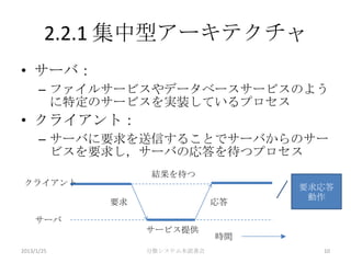 2.2.1 集中型アーキテクチャ
• サーバ：
      – ファイルサービスやデータベースサービスのよう
        に特定のサービスを実装しているプロセス
• クライアント：
      – サーバに要求を送信することでサーバからのサー
        ビスを要求し，サーバの応答を待つプロセス
                 結果を待つ
 クライアント                            要求応答
                                    動作
            要求                応答

    サーバ
                 サービス提供
                              時間
2013/1/25        分散システム本読書会          10
 