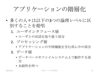 アプリケーションの階層化
• 多くの人々は以下の3つの論理レベルに区
  別することを提唱
      1. ユーザインタフェース層
            • ユーザとの対話を取り扱う部分
      2. プロセッシング層
            • アプリケーションの中核機能を含む真ん中の部分
      3. データ層
            • データベースやファイルシステム上で動作する部
              分
            • 永続性を持つ
2013/1/25           分散システム本読書会         12
 