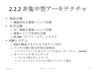 2.2.2 非集中型アーキテクチャ
• 垂直分散
      – 機能単位を複数マシンで分散
• 水平分散
      – 同一機能を複数マシンで分散
      – 複数マシンで負荷を分散
      – Cf. P2P（ピアツーピア）システム
• P2Pシステム
      – P2Pを構成するプロセスはすべて同じ
      – プロセス間の相互作用は対称的
            • クライアントでもありサーバでもある（サーバント、servent）
      – オーバーレイネットワーク
            • プロセス間のネットワーク
            • ルーティングしてプロセス間でメッセージ通信

2013/1/25              分散システム本読書会            17
 