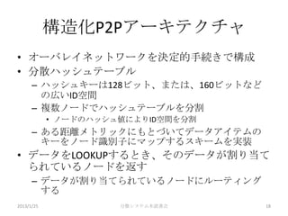 構造化P2Pアーキテクチャ
• オーバレイネットワークを決定的手続きで構成
• 分散ハッシュテーブル
      – ハッシュキーは128ビット、または、160ビットなど
        の広いID空間
      – 複数ノードでハッシュテーブルを分割
            • ノードのハッシュ値によりID空間を分割
      – ある距離メトリックにもとづいてデータアイテムの
        キーをノード識別子にマップするスキームを実装
• データをLOOKUPするとき、そのデータが割り当て
  られているノードを返す
      – データが割り当てられているノードにルーティング
        する
2013/1/25             分散システム本読書会     18
 