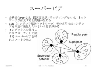 スーパーピア
• 非構造化P2Pでは，探索要求がフラッディングなので，ネット
  ワークが拡大すると問題が生じる
• CDN（コンテンツ配送ネットワーク）等の応用ではコンテン
  ツを高速に発見したいという要求がある
• インデックスを維持し
  たりブローカとして動作
  するスーパーピアと呼ば
  れるノードを導入




2013/1/25    分散システム本読書会       24
 