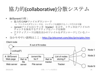 協力的(collaborative)分散システム
• BitTorrentの例：
      – 協力的なP2Pファイルダウンロード
            • ファイルのダウンロードは，コンテンツを提供するノードだけが可能
      – .torrentファイルはトラッカ（tracker）を示す。トラッカはファイルの
        チャンクを保有するアクティブなノードを保持
      – アクティブノードは現在ほかのファイルをダウンロードしているノー
        ド
• 分かりやすい説明はここ：http://jp.bitcomet.com/doc/principles.htm




2013/1/25               分散システム本読書会                        26
 