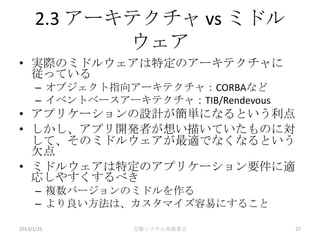 2.3 アーキテクチャ vs ミドル
             ウェア
• 実際のミドルウェアは特定のアーキテクチャに
  従っている
      – オブジェクト指向アーキテクチャ：CORBAなど
      – イベントベースアーキテクチャ：TIB/Rendevous
• アプリケーションの設計が簡単になるという利点
• しかし、アプリ開発者が想い描いていたものに対
  して、そのミドルウェアが最適でなくなるという
  欠点
• ミドルウェアは特定のアプリケーション要件に適
  応しやすくするべき
      – 複数バージョンのミドルを作る
      – より良い方法は、カスタマイズ容易にすること

2013/1/25         分散システム本読書会           27
 