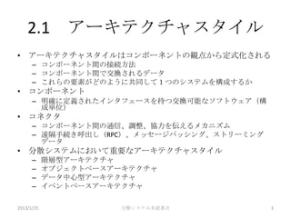 2.1 アーキテクチャスタイル
• アーキテクチャスタイルはコンポーネントの観点から定式化される
      – コンポーネント間の接続方法
      – コンポーネント間で交換されるデータ
      – これらの要素がどのように共同して１つのシステムを構成するか
• コンポーネント
      – 明確に定義されたインタフェースを持つ交換可能なソフトウェア（構
        成単位）
• コネクタ
      – コンポーネント間の通信、調整、協力を伝えるメカニズム
      – 遠隔手続き呼出し（RPC）、メッセージパッシング、ストリーミング
        データ
• 分散システムにおいて重要なアーキテクチャスタイル
      –     階層型アーキテクチャ
      –     オブジェクトベースアーキテクチャ
      –     データ中心型アーキテクチャ
      –     イベントベースアーキテクチャ

2013/1/25              分散システム本読書会          3
 