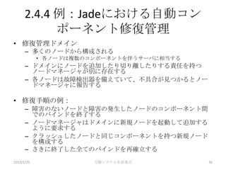 2.4.4 例：Jadeにおける自動コン
            ポーネント修復管理
• 修復管理ドメイン
      – 多くのノードから構成される
            • 各ノードは複数のコンポーネントを伴うサーバに相当する
      – ドメインにノードを追加したり切り離したりする責任を持つ
        ノードマネージャが別に存在する
      – 各ノードは故障検出器を備えていて、不具合が見つかるとノー
        ドマネージャに報告する

• 修復手順の例：
      – 障害のないノードと障害の発生したノードのコンポーネント間
        でのバインドを終了する
      – ノードマネージャはドメインに新規ノードを起動して追加する
        ように要求する
      – クラッシュしたノードと同じコンポーネントを持つ新規ノード
        を構成する
      – さきに終了した全てのバインドを再確立する
2013/1/25              分散システム本読書会          36
 