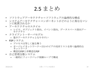 2.5 まとめ
• ソフトウェアアーキテクチャ＝ソフトウェアの論理的な構成
• システムアーキテクチャ＝コンポーネントがどのように異なるマシ
  ンに配置されるか
• アーキテクチャのスタイル
      – レイヤ、オブジェクト指向、イベント指向、データスペース指向アー
        キテクチャ
• クライアント－サーバモデル
      – 集中アーキテクチャとなりやすい
• P2Pシステム
      – プロセスは等しく振る舞う
      – オーバレイネットワーク＝ほかのピアの局所リストを持つ論理的な
        ネットワーク
      – 構造化P2Pと非構造化P2P
• 自己管理分散システム
      – 一般的にフィードバック制御ループで構成


2013/1/25         分散システム本読書会              37
 