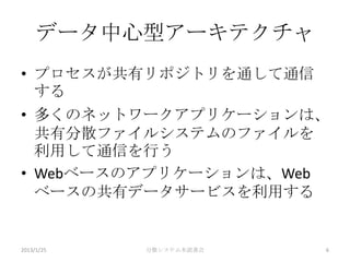 データ中心型アーキテクチャ
• プロセスが共有リポジトリを通して通信
  する
• 多くのネットワークアプリケーションは、
  共有分散ファイルシステムのファイルを
  利用して通信を行う
• Webベースのアプリケーションは、Web
  ベースの共有データサービスを利用する


2013/1/25   分散システム本読書会   6
 