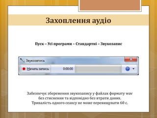 Захоплення аудіо

    Пуск – Усі програми – Стандартні – Звукозапис




Забезпечує збереження звукозапису у файлах формату wav
      без стиснення та відповідно без втрати даних.
  Тривалість одного сеансу не може перевищувати 60 с.
 