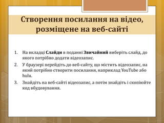 Створення посилання на відео,
        розміщене на веб-сайті

1.   На вкладці Слайди в поданні Звичайний виберіть слайд, до
     якого потрібно додати відеозапис.
2.   У браузері перейдіть до веб-сайту, що містить відеозапис, на
     який потрібно створити посилання, наприклад YouTube або
     hulu.
3.   Знайдіть на веб-сайті відеозапис, а потім знайдіть і скопіюйте
     код вбудовування.
 