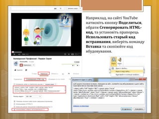 Наприклад, на сайті YouTube
натисніть кнопку Поделиться,
обрати Сгенерировать HTML-
код, та установіть прапорець
Использовать старый код
встраивания, виберіть команду
Вставка та скопіюйте код
вбудовування.
 