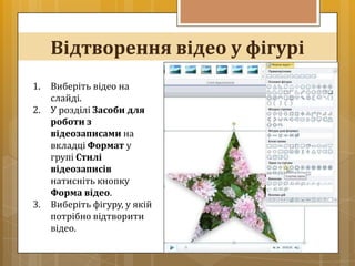 Відтворення відео у фігурі
1.   Виберіть відео на
     слайді.
2.   У розділі Засоби для
     роботи з
     відеозаписами на
     вкладці Формат у
     групі Стилі
     відеозаписів
     натисніть кнопку
     Форма відео.
3.   Виберіть фігуру, у якій
     потрібно відтворити
     відео.
 