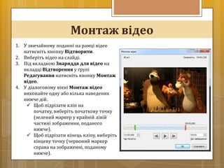 Монтаж відео
1. У звичайному поданні на рамці відео
   натисніть кнопку Відтворити.
2. Виберіть відео на слайді.
3. Під вкладкою Знаряддя для відео на
   вкладці Відтворення у групі
   Редагування натисніть кнопку Монтаж
   відео.
4. У діалоговому вікні Монтаж відео
   виконайте одну або кілька наведених
   нижче дій.
     Щоб підрізати кліп на
        початку, виберіть початкову точку
        (зелений маркер у крайній лівій
        частині зображення, поданого
        нижче).
     Щоб підрізати кінець кліпу, виберіть
        кінцеву точку (червоний маркер
        справа на зображенні, поданому
        нижче).
 