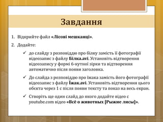 Завдання
1. Відкрийте файл «Лісові мешканці».
2. Додайте:
      до слайду з розповіддю про білку замість її фотографії
       відеозапис з файлу Білка.avi. Установіть відтворення
       відеозапису у формі 6-кутної зірки та відтворення
       автоматично після появи заголовка.
      До слайда з розповіддю про їжака замість його фотографії
       відеозапис з файлу Їжак.avi. Установіть відтворення цього
       обєкта через 1 с після появи тексту та показ на весь екран.
      Створіть ще один слайд до якого додайте відео с
       youtube.com відео «Всё о животных [Рыжие лисы]».
 