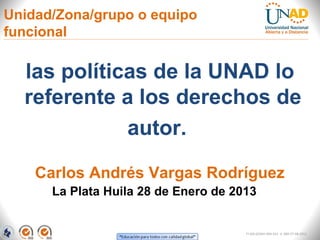 Unidad/Zona/grupo o equipo
funcional

  las políticas de la UNAD lo
  referente a los derechos de
             autor.

    Carlos Andrés Vargas Rodríguez
      La Plata Huila 28 de Enero de 2013


                                      FI-GQ-GCMU-004-015 V. 000-27-08-2011
 