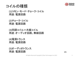コイルの種類
(1)コモン・モード・チョーク・コイル
用途：電源回路

(2)チョーク・コイル
用途：電源回路

(3)同調コイル＝共振コイル
用途：オーディオ回路、無線回路

(4)電源トランス
用途：電源回路

(5)オーディオトランス
用途：電源回路                                                                   etc
            All Rights Reserved Copyright (C) Bee Technologies Inc.2013         3
 
