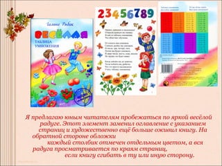 Я предлагаю юным читателям пробежаться по яркой весёлой
    радуге. Этот элемент заменил оглавление с указанием
    страниц и художественно ещё больше оживил книгу. На
  обратной стороне обложки
       каждый столбик отмечен отдельным цветом, а вся
  радуга просматривается по краям страниц,
             если книгу сгибать в ту или иную сторону.
 