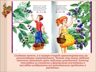 Создавая текст, я в первую очередь ориентировалась на
 рекомендации математиков. Читая эту книгу, ребёнок
  невольно запомнит суть таблицы умножения, потому
     что рядом со стихами и формулами посчитаны и
    наглядно изображены все умножаемые предметы и
                        растения.
 