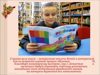 Главная цель книги – ненавязчиво вовлечь детей в интересный
  для их возраста игровой процесс обучения.               И,
   благодаря позитивному настрою, они с лёгкостью         и
        желанием будут осваивать таблицу умножения,
   закладывая тот необходимый фундамент знаний,
            на котором держится вся математика.
 