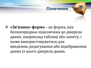 LOGO
                    Означення



 «Зв’язана» форма – це форма, яка
  безпосередньо підключена до джерела
  даних, наприклад таблиці або запиту, і
  може використовуватися для
  введення, редагування або відображення
  даних із цього джерела даних.
 