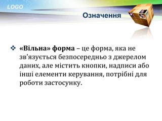 LOGO
                    Означення



 «Вільна» форма – це форма, яка не
  зв’язується безпосередньо з джерелом
  даних, але містить кнопки, надписи або
  інші елементи керування, потрібні для
  роботи застосунку.
 