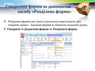 LOGO
 Створення форми за допомогою
      засобу «Розділена форма»

 Розділена форма дає змогу одночасно переглядати два
   подання даних – подання форми й табличне подання даних.
 Створити ⇒ Додактові форми ⇒ Розділити форму.
 