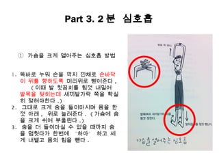 Part 3. 2 분 심호흡


 ① 가슴을 크게 열어주는 심호흡 방법


1. 똑바로 누워 손을 깍지 낀채로 손바닥
   이 위를 향하도록 머리위로 뻗어준다 ,
      ( 이때 발 뒷꿈치를 힘껏 내밀어
   발목을 젖히는데 새끼발가락 쪽을 확실
   히 젖혀야한다 .)
2. 그대로 크게 숨을 들이마시며 몸을 한
   껏 아래 , 위로 늘려준다 . ( 가슴에 숨
   을 크게 쉬어 부풀린다 .)
3. 숨을 더 들이마실 수 없을 때까지 숨
   을 멈췃다가 한번에 ‘하아’ 하고 세
   게 내뱉고 몸의 힘을 뺸다 .
 