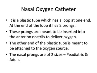 Nasal Oxygen Catheter
• It is a plastic tube which has a loop at one end.
  At the end of the loop it has 2 prongs.
• These prongs are meant to be inserted into
  the anterion nostrils to deliver oxygen.
• The other end of the plastic tube is meant to
  be attached to the oxygen source.
• The nasal prongs are of 2 sizes – Peadiatric &
  Adult.
 