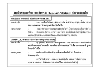 ผลเสียของมลพิษอากาศอันตราย (Toxic Air Pollutants) ตอสุขภาพ (ตอ)
Polycyclic aromatic hydrocarbons (PAHs)
แหลงกําเนิด      :          จาการเผาไหมไมสมบูรณของถานหิน น้ํามัน ขยะ ยาสูบ เนื้อที่ยางดวย
                  ถาน แหลงธรรมชาติ จากภูเขาไฟระเบิด ไฟปา
ผลตอสุขภาพ       :           ผลตอพัฒนาการของทารก เจริญเติบโตชา น้ําหนักแรกเกิดต่ํา หัวเล็ก ไอ
                  คิวต่ํา; ทําลายยีน; ขัดขวางการสรางฮอรโมน; ผลตอระบบสืบพันธุ เปนสารกอ
                  มะเรงกรุ
                  มะเร็งกรป 2เอ มีโอกาศเกิดมะเร็งปอด กระเพาะปสสาวะ ผิวหนัง
                                 มโอกาศเกดมะเรงปอด กระเพาะปสสาวะ ผวหนง
Dioxin (2,3,7,8-tetrachlorodibenzo para dioxin)
แหลงกาเนด
แหลงกําเนิด      :          by product จากกระบวนการอตสาหกรรม การหลอม กระบวนการฟอก
                                         จากกระบวนการอุตสาหกรรม
                  ขาวเยื่อกระดาษดวยคลอรีน การผลิตยาฆาแมลงและฆาวัชพืช จากธรรมชาติ ภูเขา
                  ไฟระเบิด ไฟปา
ผลตอสุขภาพ       :          ผลเฉียบพลัน – ผิวหนังหนาขึ้นตุมคลายสิวหัวดํา มีผลตอการ
                  ทํางานของตับ
                             การไดรบเปนเวลา ผลตอระบบภูมค กัน ผลตอการพฒนาระบบ
                             การไดรับเปนเวลา – ผลตอระบบภมิคุมกน ผลตอการพัฒนาระบบ
                  ประสาท ผลตอการ ทํางานของระบบตอมไรทอ และระบบสืบพันธุ
 