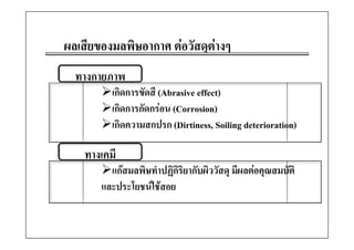 ผลเสีียของมลพิิษอากาศ ตอวััสดุตางๆ
                                ต
  ทางกายภาพ
          เกิดการขัดสี (Abrasive effect)
                       (               )
          เกิดการกัดกรอน (Corrosion)
          เกดความสกปรก (Dirtiness,
          เกิดความสกปรก (Dirtiness Soiling deterioration)

    ทางเคม
    ทางเคมี
          แกสมลพิษทําปฏิกริยากับผิววัสดุ มีผลตอคุณสมบัติ
                            ิ
        และประโยชนใชสอย
           ป โ
 
