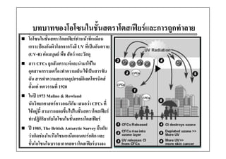 บทบาทของโอโซนในชันสตราโ ฟยรและการถูกทํําลาย
          โ โ ใ ั้ สตราโตสเฟ และการถู
                        โตสเฟ 
โอโซนในชั้นสตราโตสเฟยรทําหนาที่เหมือน
เกราะปองกันผิวโลกจากรังสี UV ที่เปนอันตราย
(UV-B) ตอมนุษย พืช สัตว และวัสดุ
สาร CFCs ถูกสัังเคราะหและนํํามาใชใน
                                 ใ 
อุตสาหกรรมเครื่องทําความเย็น ใชเปนสารขับ
ดน สารทาความสะอาดอุปกรณอเลคโทรนคส
ดัน สารทําความสะอาดอปกรณอิเลคโทรนิคส
ตั้งแต ทศวรรษที่ 1920
ในป 1973 Malino & Rowland
         973      o ow d
นักวิทยาศาสตรชาวอเมริกัน เสนอวา CFCs ที่
ใชอยูนี้ สามารถลอยขึ้นไปในชันสตราโตสเฟยร
                              ้
ทําปฏิกิริยากับโอโซนในชั้นสตราโตสเฟยร
ป 1985, The British Antarctic Survey ยืนยัน
วาเกิดชองโหวโอโซนเหนืือแอนตารกติิก และ
       ิ  โ  โ                  
ชั้นโอโซนในบรรยากาศสตราโตสเฟยรบางลง
 