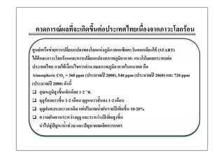 คาดการณผลทีี่จะเกิดขึึ้นตอประเทศไทยเนืองจากภาวะโลกรอน
                                   ไ ่ื           โ 

ศูนยเครือขายการเปลี่ยนแปลงของโลกแหงภูมิภาคเอเซียตะวันออกเฉียงใต (START)
ไดศึกษาภาวะโลกรอนและการเปลี่ยนแปลงสภาพภูมิอากาศ: แนวโนมผลกระทบตอ
                                                  ู
ประเทศไทย ภายใตเงื่อนไขการคํานวณสภาพภูมิอากาศในอนาคต คือ
Atmospheric CO2 = 360 ppm (ประมาณป 2000), 540 ppm (ประมาณป 2060) และ 720 ppm
(ประมาณป 2080) ดังนี้
     อุณหภูมิสูงขึ้นเล็กนอย 1-2 ๐ซ.
     ฤดูรอนยาวขึ้น 1-2 เดือน ฤดูหนาวสั้นลง 1-2 เดือน
     ฤดูฝนคงระยะเวลาเดิม แตปริมาณน้าฝนรายปเพิ่มขึ้น 10-20%
                                        ํ
     ความผัันผวนระหวางฤดู และระหวางปเพิิ่มสูงขึึ้น
                                          ป
     นําไปสูปญหาน้ําทวม และปญหาผลผลิตการเกตร
 