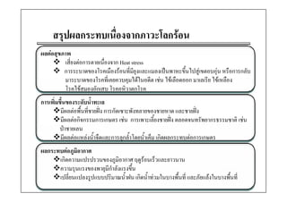 สรุปผลกระทบเนื่องจากภาวะโลกรอน
                    ื        โ
ผลตอสุขภาพ
ผลตอสขภาพ
        เสี่ยงตอการตายเนื่องจาก Heat stress
        การระบาดของโรคเมืองรอนที่มียุงและแมลงเปนพาหะขึ้นไปสูเขตอบอุน หรือการกลับ
        มาระบาดของโรคทีี่เคยควบคุมไ ในอดีีต เชน ไ เลือดออก มาเลเรีีย ไ เหลืือง
                      โ               ได          ไข ื                 ไข
        โรคไขสมองอักเสบ โรคอหิวาตกโรค
การเพมขนของระดบนาทะเล
     ิ่ ึ้         ั ้ํ
        มีผลตอพื้นที่ชายฝง การกัดเซาะพังทลายของชายหาด และชายฝง
        มีผลตอกิจกรรมการเกษตร เชน การเพาะเลี้ยงชายฝง ตลอดจนทรัพยากรธรรมชาติ เชน
        ปาชายเลน
        มีผลตอแหลงน้ําจืดและการลุกล้ําโดยน้ําเค็ม เกิดผลกระทบตอการเกษตร
ผลกระทบตอภูมิอากาศ
      เกิดความแปรปรวนของภูมิอากาศ ฤดูรอนเร็วและยาวนาน
      ความรุนแรงของพายุมกําลังแรงขึน
      ความรนแรงของพายมีกาลงแรงขน   ้
      เปลี่ยนแปลงรูปแบบปริมาณน้ําฝน เกิดน้ําทวมในบางพื้นที่ และภัยแลงในบางพืนที่
                                                                              ้
 