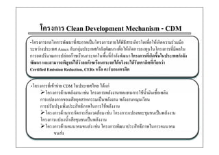 โครงการ
     โครงการ Clean Development Mechanism - CDM
•โครงการกลไกการพฒนาทสะอาดเปนโครงการภายใตพธสารเกยวโตเพอใหเกดความรวมมอ
•โครงการกลไกการพัฒนาทีสะอาดเปนโครงการภายใตพิธีสารเกียวโตเพื่อใหเกิดความรวมมือ
                         ่
ระหวางประเทศ Annex กับกลุมประเทศกําลังพัฒนา เพื่อใหเกิดการลงทุนในโครงการที่มีผลใน
การลดปริมาณการปลอยกาซเรือนกระจกในพื้นที่กําลังพัฒนา โครงการที่เกิดขึ้นในประเทศกําลัง
พัฒนา และสามารถพิสูจนไดวาลดกาซเรืือนกระจกไดจริงจะไดรับเครดิตที่เรียกวา
                                              ไ        ไ
Certified Emission Reduction, CERs หรือ คารบอนเครดิต

•โครงการที่เขาขาย CDM ในประเทศไทย ไดแก
       โครงการดานพลังงาน เชน โครงการพลังงานทดแทนการใชน้ํามันเชื้อเพลิง
     การแปลงกากของเสียอุตสาหกรรมเปนพลังงาน พลังงานหมุนเวียน
     การปรับปรุงเพิ่มประสิทธิภาพในการใชพลังงาน
       โครงการดานการจดการสงแวดลอม เชน โครงการแปลงขยะชุมชนเปนพลงงาน
       โครงการดานการจัดการสิ่งแวดลอม เชน โครงการแปลงขยะชมชนเปนพลังงาน
     โครงการแปลงน้ําเสียชุมชนเปนพลังงาน
       โครงการดานคมนาคมขนสง เชน โครงการพัฒนาประสิทธิภาพในการคมนาคม
             ขนสง
 