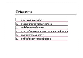 หัวขอบรรยาย
1.   บทนํา มลพิษอากาศคือ ?
2.   ผลกระทบตอสุขภาพและสิงแวดลอม
                            ่
3.   แหลงที่มาของมลพิษอากาศ
4.   การตรวจวัดคุณภาพอากาศ และสถานการณมลพิษอากาศ
5.   คณภาพอากาศภายในอาคาร
     คุณภาพอากาศภายในอาคาร
6.   การปองกันและควบคุมมลพิษอากาศ



                                                    3
 
