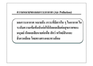 ความหมายของมลภาวะอากาศ (Air Pollution)

มลภาวะอากาศ หมายถึง ภาวะทีมสารใด ๆ ในอากาศ ใน
                              ่ ี
ระดับความเขมขนอันกอใหเกิดผลเสียตอสุขภาพของ
มนุษย เกดผลเสยหายตอพช สตว ทรพยสนและ
มนษย เกิดผลเสียหายตอพืช สัตว ทรัพยสนและ
                                       ิ
สิ่งแวดลอม โดยทางตรงและทางออม
 