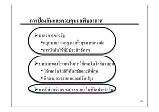การปองกันและควบคุมมลพิษอากาศ
   ป
   มาตรการของรัฐ
    •กฎหมาย มาตรฐาน เพื่อสขภาพอนามัย
     กฎหมาย              เพอสุขภาพอนามย
    •การบังคับใชที่มีประสิทธิภาพ

   บทบาทของวิศวกรในการใชเทคโนโลยีควบคุม
    • ใชเทคโนโลยีท่ีทันสมัยและดีท่ีสุด
    • ติดตามตรวจสอบและปรับปรุง
   การมีสวนรวมของประชาชน ในชีวิตประจําวัน
                                              46
 